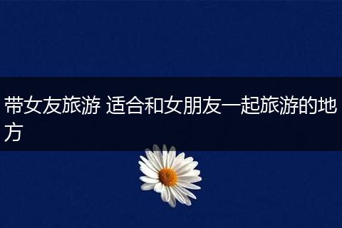 带女友旅游 适合和女朋友一起旅游的地方