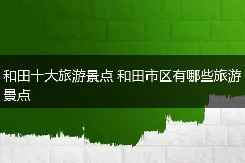 和田十大旅游景点 和田市区有哪些旅游景点