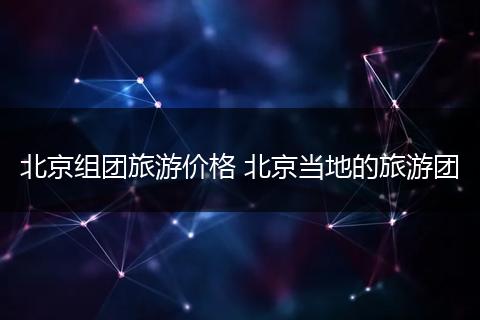 北京组团旅游价格 北京当地的旅游团