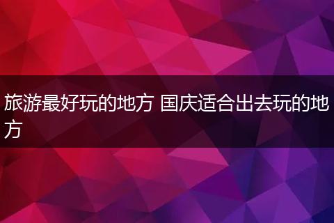 旅游最好玩的地方 国庆适合出去玩的地方