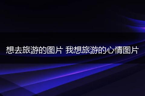 想去旅游的图片 我想旅游的心情图片