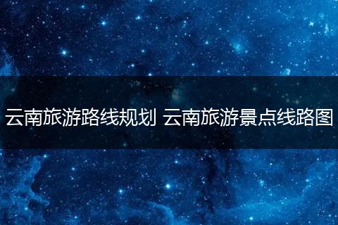 云南旅游路线规划 云南旅游景点线路图