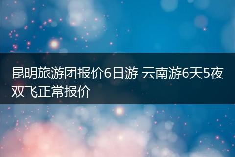 昆明旅游团报价6日游 云南游6天5夜双飞正常报价