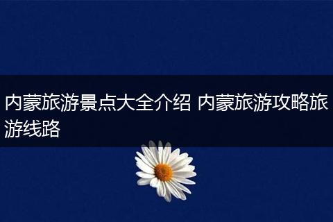 内蒙旅游景点大全介绍 内蒙旅游攻略旅游线路
