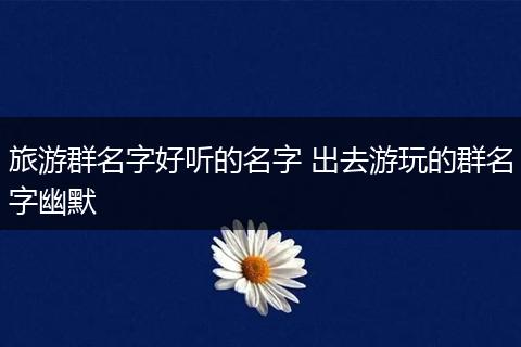 旅游群名字好听的名字 出去游玩的群名字幽默