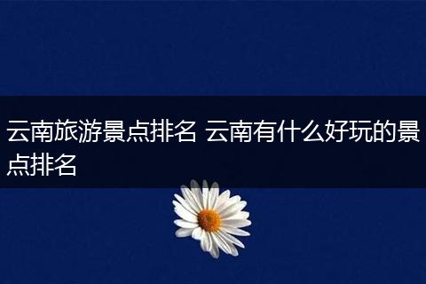 云南旅游景点排名 云南有什么好玩的景点排名
