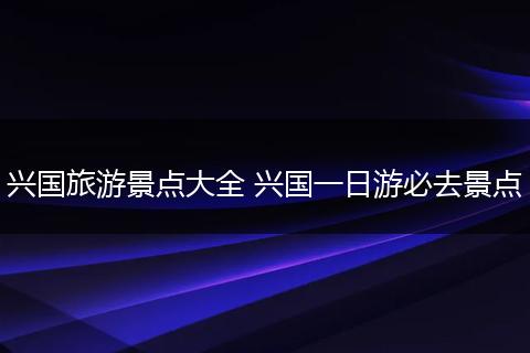 兴国旅游景点大全 兴国一日游必去景点