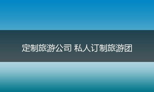 定制旅游公司 私人订制旅游团