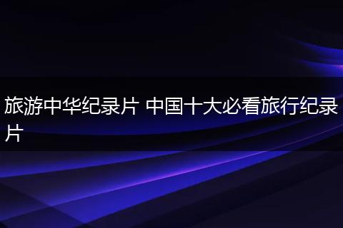 旅游中华纪录片 中国十大必看旅行纪录片