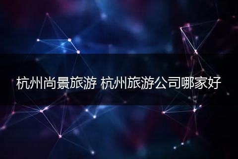 杭州尚景旅游 杭州旅游公司哪家好
