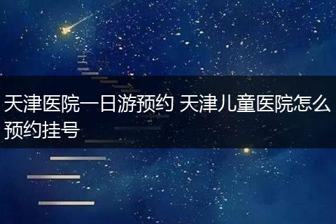 天津医院一日游预约 天津儿童医院怎么预约挂号