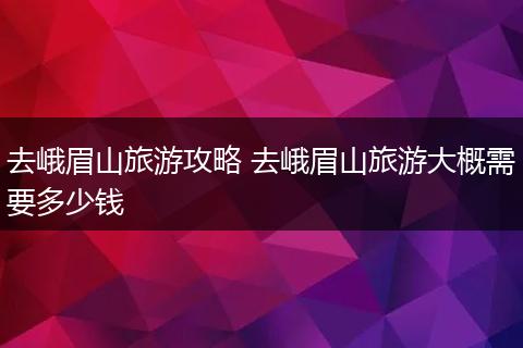 去峨眉山旅游攻略 去峨眉山旅游大概需要多少钱