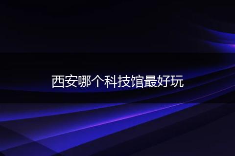 西安哪个科技馆最好玩