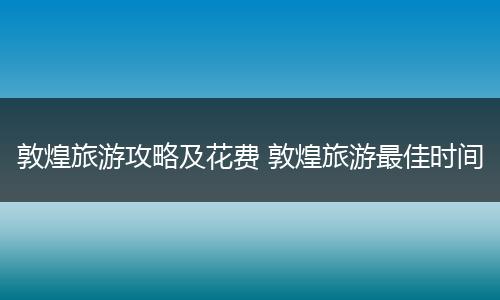 敦煌旅游攻略及花费 敦煌旅游最佳时间