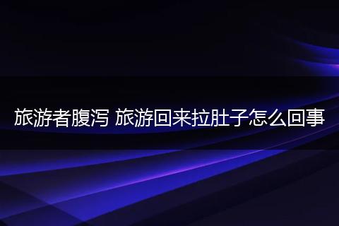 旅游者腹泻 旅游回来拉肚子怎么回事
