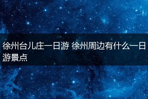 徐州台儿庄一日游 徐州周边有什么一日游景点