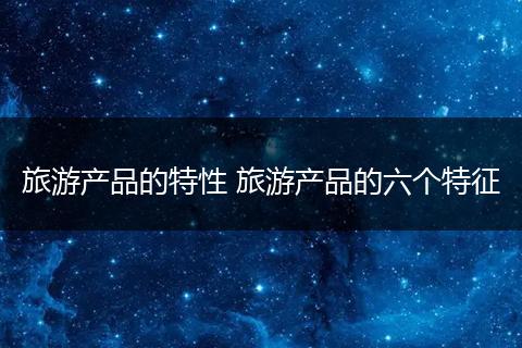 旅游产品的特性 旅游产品的六个特征