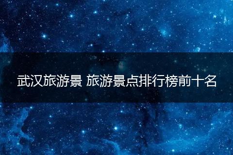武汉旅游景 旅游景点排行榜前十名