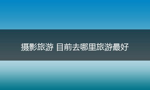 摄影旅游 目前去哪里旅游最好