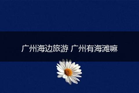 广州海边旅游 广州有海滩嘛