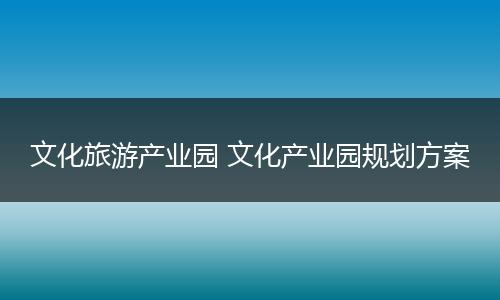 文化旅游产业园 文化产业园规划方案
