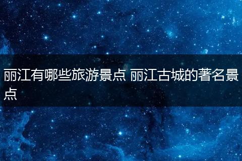 丽江有哪些旅游景点 丽江古城的著名景点