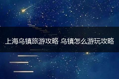 上海乌镇旅游攻略 乌镇怎么游玩攻略
