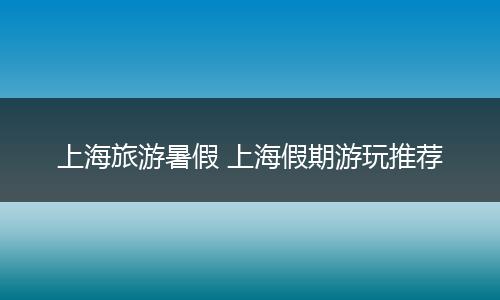 上海旅游暑假 上海假期游玩推荐