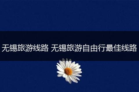 无锡旅游线路 无锡旅游自由行最佳线路