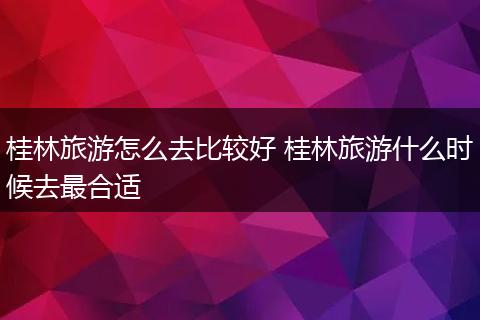桂林旅游怎么去比较好 桂林旅游什么时候去最合适