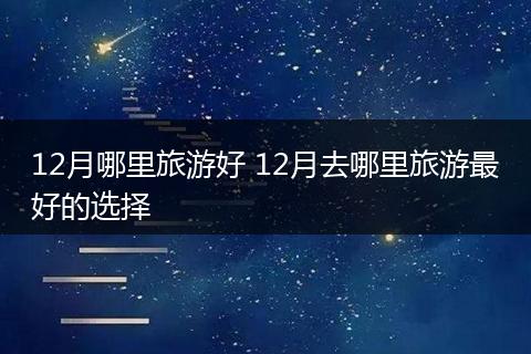 12月哪里旅游好 12月去哪里旅游最好的选择