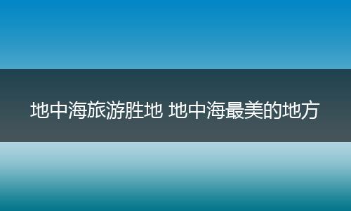 地中海旅游胜地 地中海最美的地方