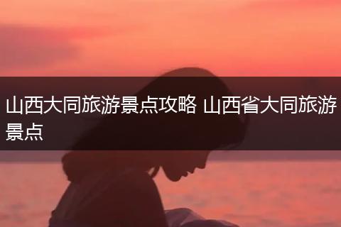 山西大同旅游景点攻略 山西省大同旅游景点