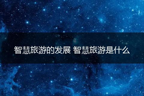 智慧旅游的发展 智慧旅游是什么