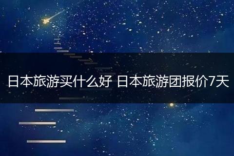 日本旅游买什么好 日本旅游团报价7天