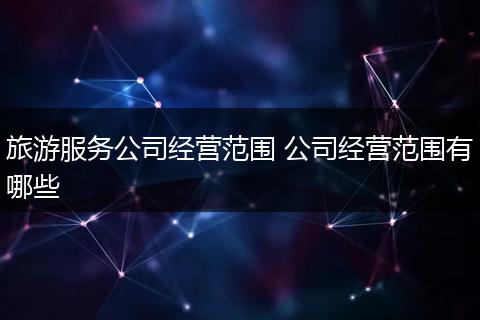 旅游服务公司经营范围 公司经营范围有哪些