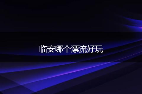 临安哪个漂流好玩