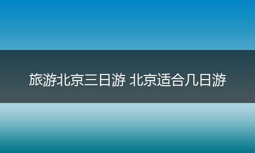 旅游北京三日游 北京适合几日游