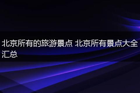 北京所有的旅游景点 北京所有景点大全汇总