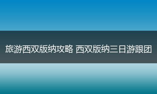 旅游西双版纳攻略 西双版纳三日游跟团