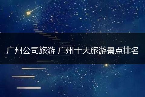 广州公司旅游 广州十大旅游景点排名