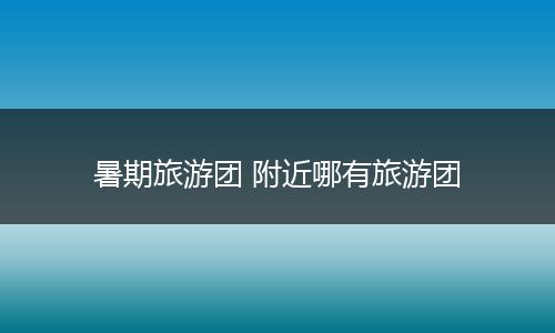 暑期旅游团 附近哪有旅游团
