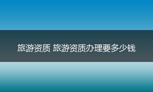 旅游资质 旅游资质办理要多少钱