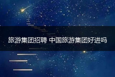 旅游集团招聘 中国旅游集团好进吗