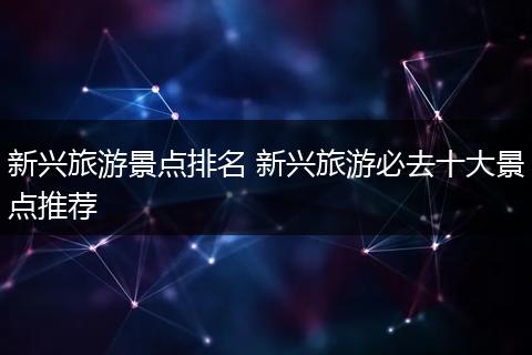 新兴旅游景点排名 新兴旅游必去十大景点推荐