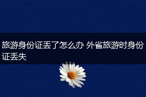 旅游身份证丢了怎么办 外省旅游时身份证丢失