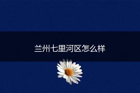 兰州七里河区怎么样