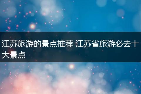 江苏旅游的景点推荐 江苏省旅游必去十大景点