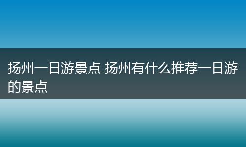 扬州一日游景点 扬州有什么推荐一日游的景点