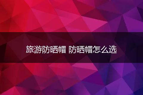 旅游防晒帽 防晒帽怎么选